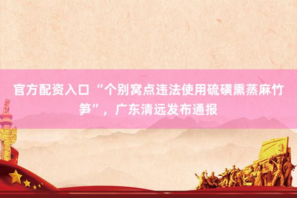 官方配资入口 “个别窝点违法使用硫磺熏蒸麻竹笋”，广东清远发布通报