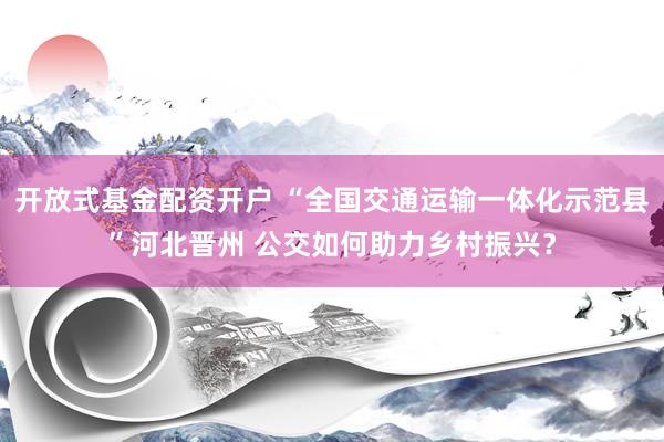 开放式基金配资开户 “全国交通运输一体化示范县”河北晋州 公交如何助力乡村振兴?