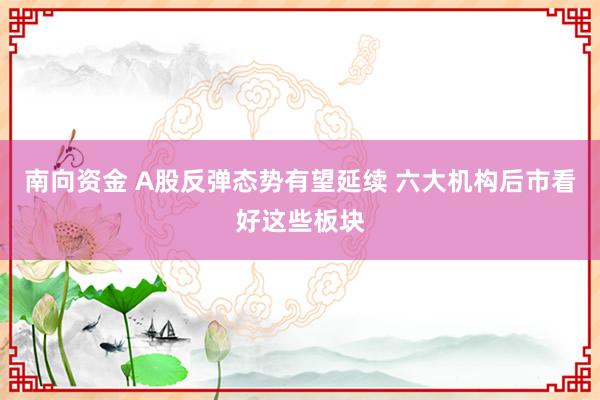 南向资金 A股反弹态势有望延续 六大机构后市看好这些板块