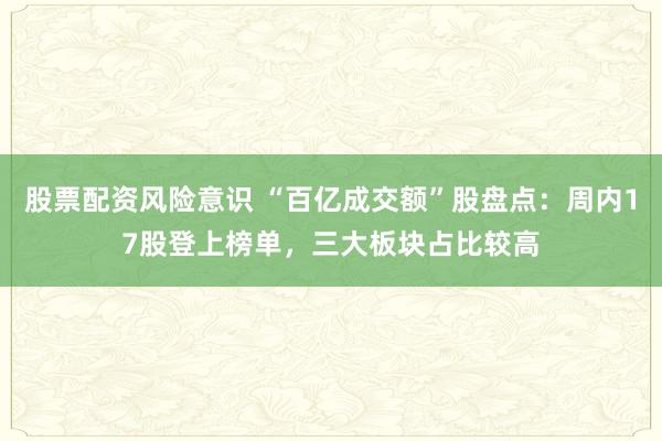 股票配资风险意识 “百亿成交额”股盘点：周内17股登上榜单，三大板块占比较高