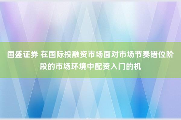 国盛证券 在国际投融资市场面对市场节奏错位阶段的市场环境中配资入门的机