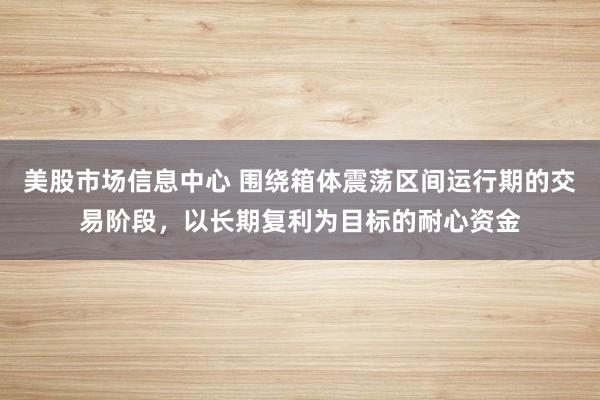 美股市场信息中心 围绕箱体震荡区间运行期的交易阶段，以长期复利为目标的耐心资金