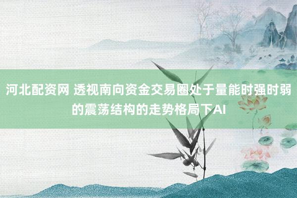 河北配资网 透视南向资金交易圈处于量能时强时弱的震荡结构的走势格局下AI
