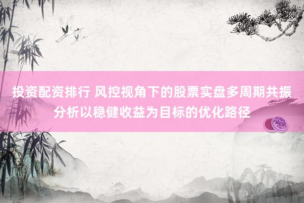 投资配资排行 风控视角下的股票实盘多周期共振分析以稳健收益为目标的优化路径