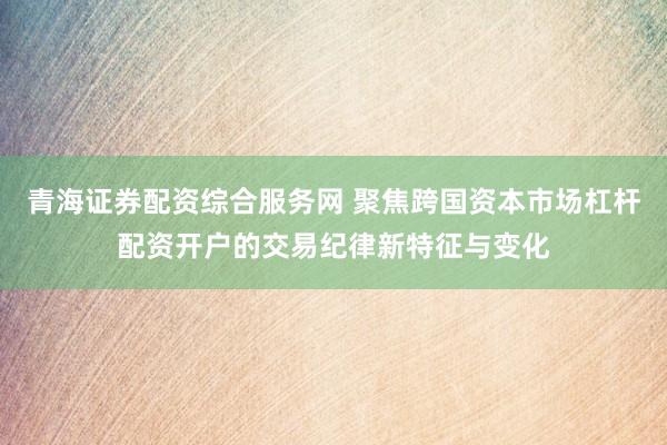 青海证券配资综合服务网 聚焦跨国资本市场杠杆配资开户的交易纪律新特征与变化