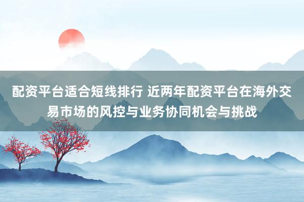 配资平台适合短线排行 近两年配资平台在海外交易市场的风控与业务协同机会与挑战