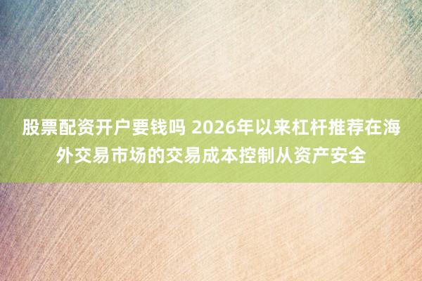 股票配资开户要钱吗 2026年以来杠杆推荐在海外交易市场的交易成本控制从资产安全