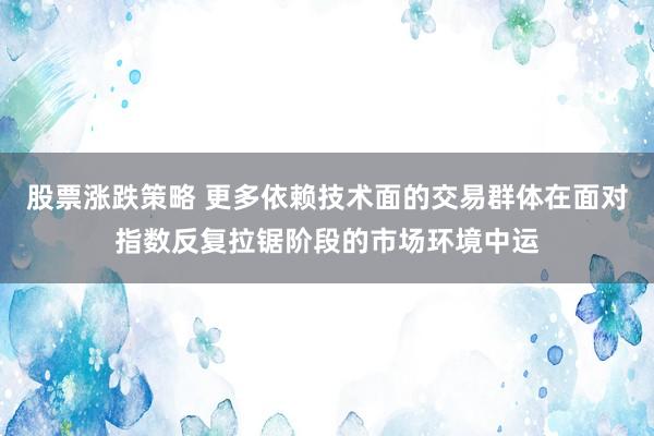 股票涨跌策略 更多依赖技术面的交易群体在面对指数反复拉锯阶段的市场环境中运