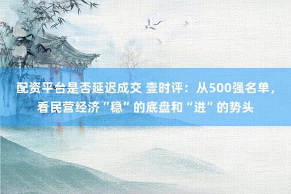 配资平台是否延迟成交 壹时评：从500强名单，看民营经济“稳”的底盘和“进”的势头