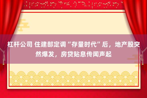 杠杆公司 住建部定调“存量时代”后，地产股突然爆发，房贷贴息传闻声起