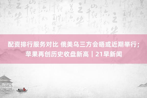 配资排行服务对比 俄美乌三方会晤或近期举行；苹果再创历史收盘新高｜21早新闻