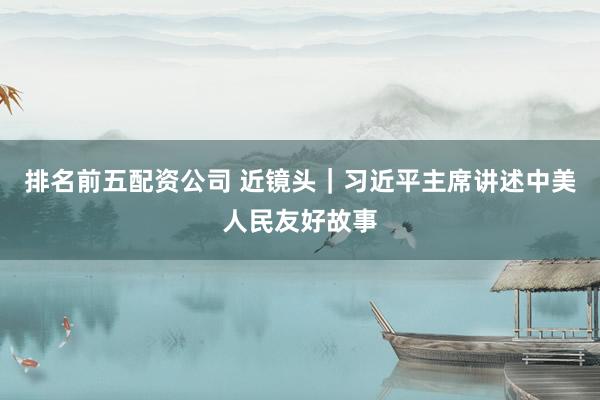 排名前五配资公司 近镜头｜习近平主席讲述中美人民友好故事