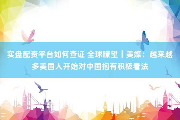 实盘配资平台如何查证 全球瞭望｜美媒：越来越多美国人开始对中国抱有积极看法