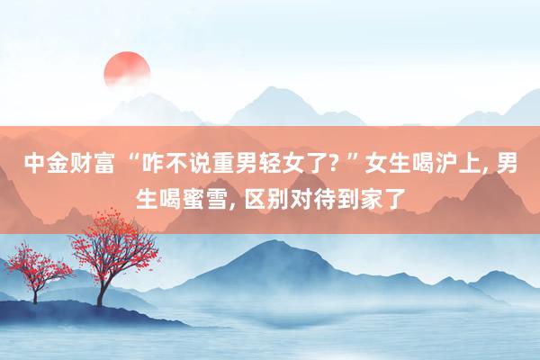 中金财富 “咋不说重男轻女了? ”女生喝沪上, 男生喝蜜雪, 区别对待到家了