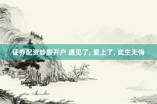 证券配资炒股开户 遇见了, 爱上了, 此生无悔