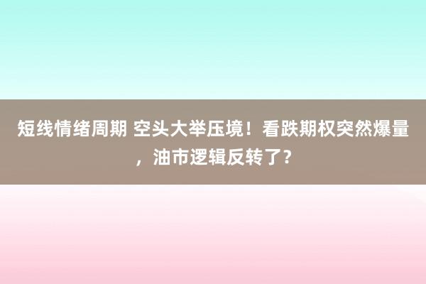 短线情绪周期 空头大举压境！看跌期权突然爆量，油市逻辑反转了？