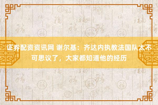 证券配资资讯网 谢尔基：齐达内执教法国队太不可思议了，大家都知道他的经历