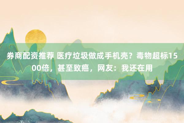 券商配资推荐 医疗垃圾做成手机壳？毒物超标1500倍，甚至致癌，网友：我还在用