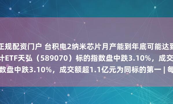 正规配资门户 台积电2纳米芯片月产能到年底可能达到12万片，科创芯片设计ETF天弘（589070）标的指数盘中跌3.10%，成交额超1.1亿元为同标的第一 | 每经网
