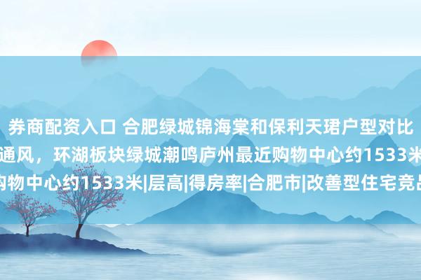 券商配资入口 合肥绿城锦海棠和保利天珺户型对比，改善置业要看采光通风，环湖板块绿城潮鸣庐州最近购物中心约1533米|层高|得房率|合肥市|改善型住宅竞品组